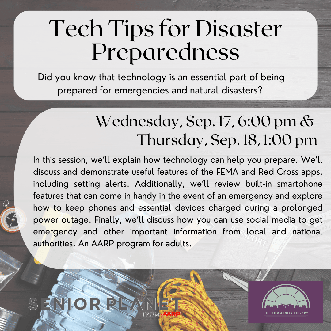 Tech Tips for Disaster Preparedness. Wednesday, Sep. 17, 6:00 pm & Thursday, Sep. 18, 1:00 pm. In this session, we’ll explain how technology can help you prepare. We’ll discuss and demonstrate useful features of the FEMA and Red Cross apps, including setting alerts. Additionally, we’ll review built-in smartphone features that can come in handy in the event of an emergency and explore how to keep phones and essential devices charged during a prolonged power outage. Finally, we’ll discuss how you can use social media to get emergency and other important information from local and national authorities. An AARP program for adults.