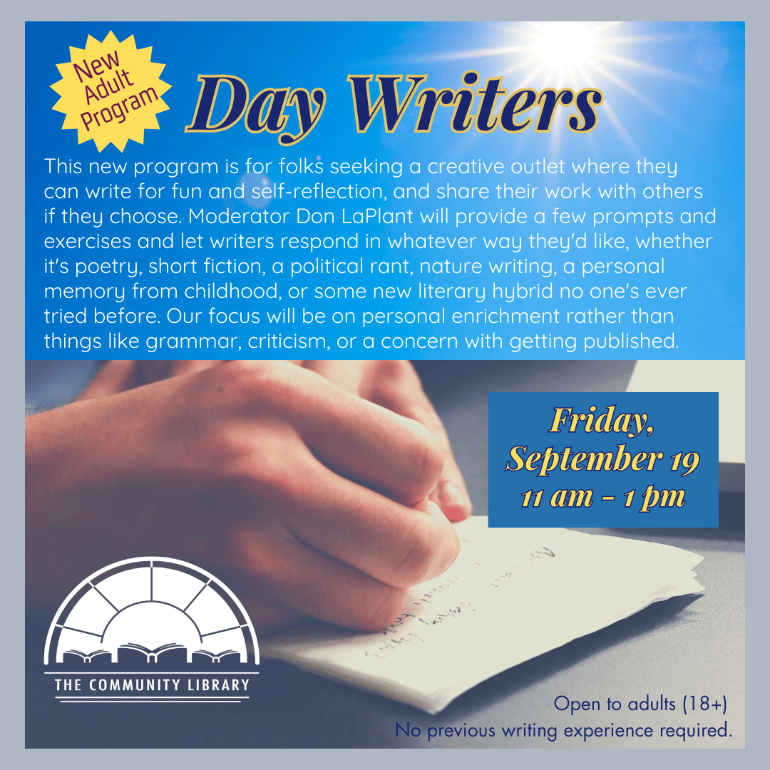 New Adult Program: Day Writers. First meeting Friday, September 19 11 am - 1 pm, This new program is for folks seeking a creative outlet where they can write for fun and self-reflection, and share their work with others if they choose. Moderator Don LaPlant will provide a few prompts and exercises and let writers respond in whatever way they'd like, whether it's poetry, short fiction, a political rant, nature writing, a personal memory from childhood, or some new literary hybrid no one's ever tried before. Our focus will be on personal enrichment rather than things like grammar, criticism, or a concern with getting published.