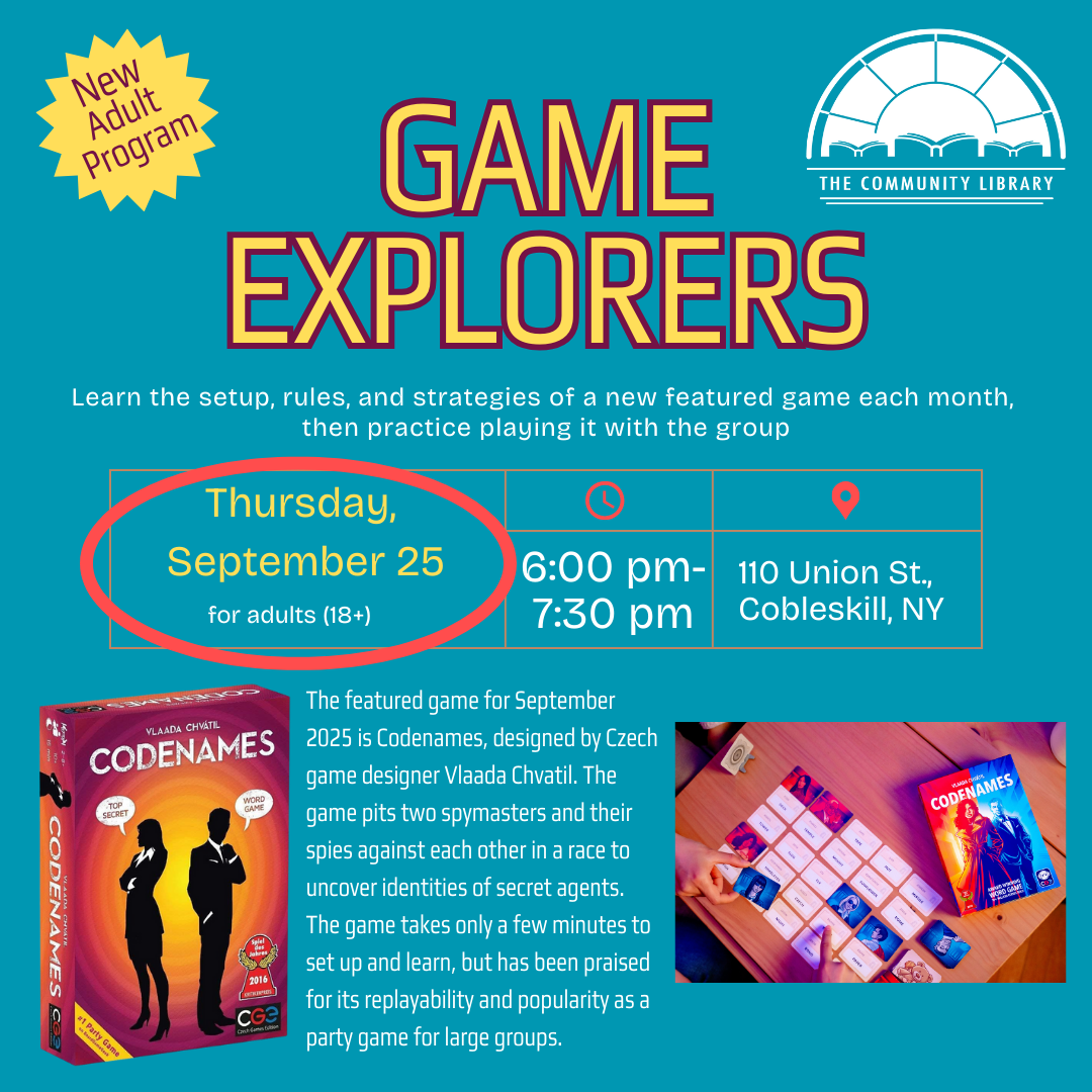 Game Explorers, a new adult program. Learn the setup, rules, and strategies of a new featured game each month, then practice playing it with the group. For ages 18+. Thursday, September 25 at 6 pm. The featured game for September 2025 is Codenames, designed by Czech game designer Vlaada Chvatil. The game pits two spymasters and their spies against each other in a race to uncover identities of secret agents. The game takes only a few minutes to set up and learn, but has been praised for its replayability and popularity as a party game for large groups.