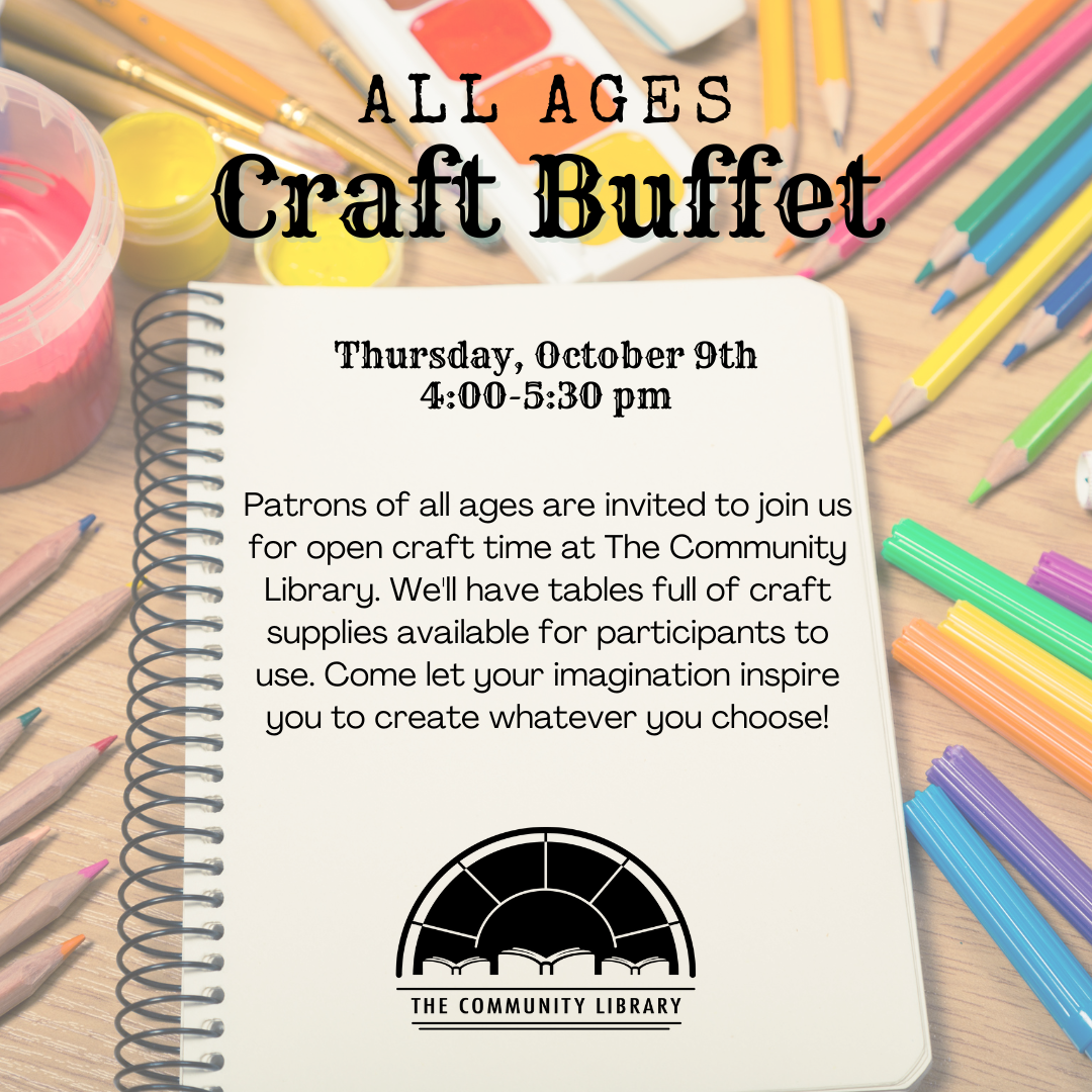 All Ages Craft Buffet, Thursday, October 9th 4:00-5:30 pm, Patrons of all ages are invited to join us for open craft time at The Community Library. We'll have tables full of craft supplies available for participants to use. Come let your imagination inspire you to create whatever you choose!