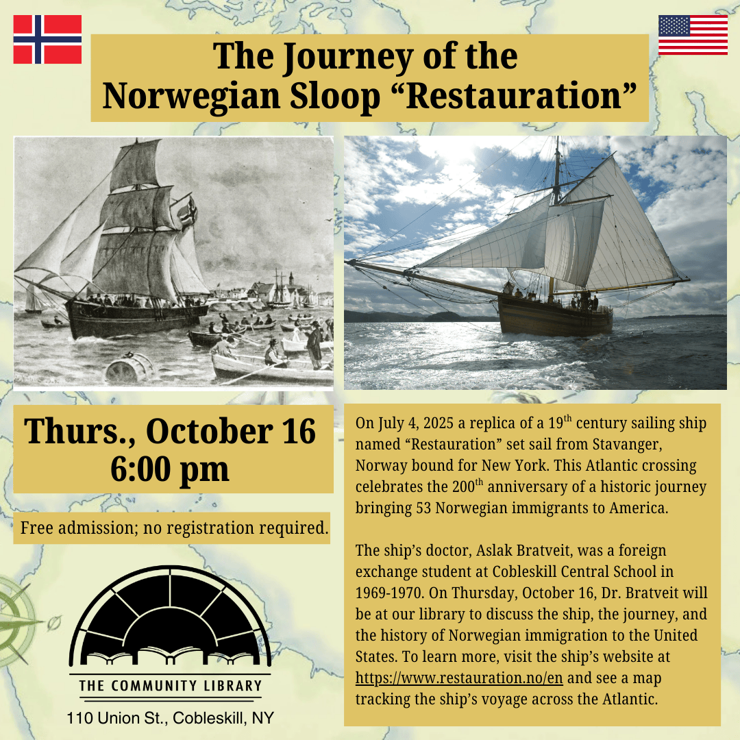 The Journey of the Norwegian Sloop “Restauration” Thurs., October 16 at 6:00 pm. On July 4, 2025 a replica of a 19th century sailing ship named “Restauration” set sail from Stavanger, Norway bound for New York. This Atlantic crossing celebrates the 200th anniversary of a historic journey bringing 53 Norwegian immigrants to America. The ship’s doctor, Aslak Bratveit, was a foreign exchange student at Cobleskill Central School in 1969-1970. On Thursday, October 16, Dr. Bratveit will be at our library to discuss the ship, the journey, and the history of Norwegian immigration to the United States. To learn more, visit the ship’s website at https://www.restauration.no/en and see a map tracking the ship’s voyage across the Atlantic.