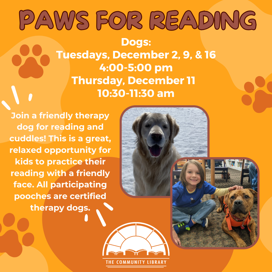 Paws for Reading. Tuesdays, December 2, 9, & 16 4:00-5:00 pm Thursday, December 11 10:30-11:30 am. Join a friendly therapy dog for reading and cuddles! This is a great, relaxed opportunity for kids to practice their reading with a friendly face. All participating pooches are certified therapy dogs.