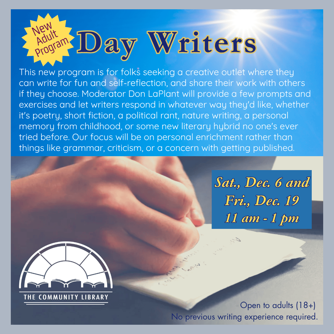 Day Writers. Saturday December 6 and Friday, December 19 at 11 am. This new program is for folks seeking a creative outlet where they can write for fun and self-reflection, and share their work with others if they choose. Moderator Don LaPlant will provide a few prompts and exercises and let writers respond in whatever way they'd like, whether it's poetry, short fiction, a political rant, nature writing, a personal memory from childhood, or some new literary hybrid no one's ever tried before. Our focus will be on personal enrichment rather than things like grammar, criticism, or a concern with getting published.