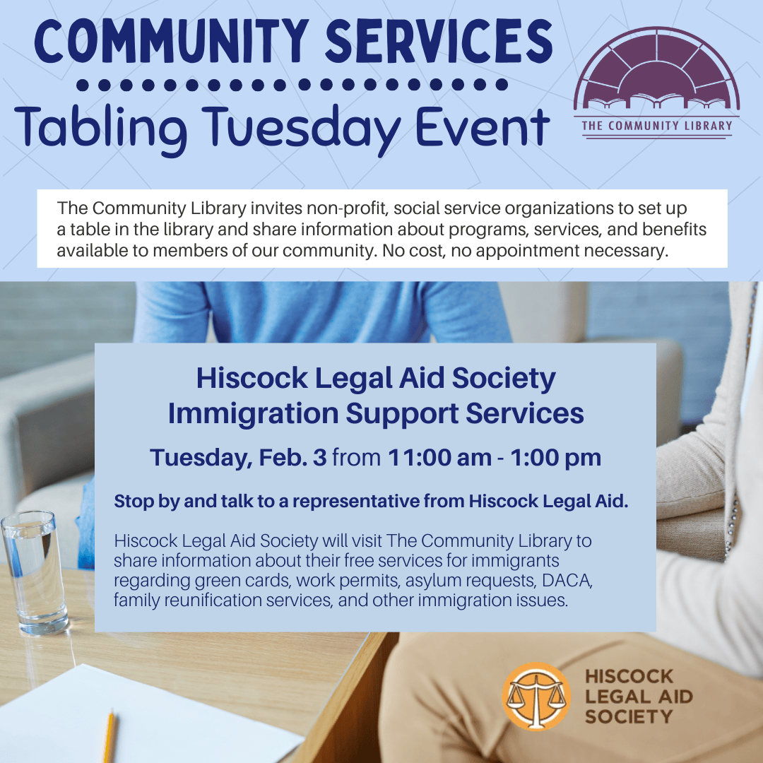 Tabling Tuesday event: Hiscock Legal Aid Society immigration support services. Hiscock Legal Aid Society will visit The Community Library to share information about their free services for immigrants regarding green cards, work permits, asylum requests, DACA, family reunification services, and other immigration issues. Tuesday, February 3 from 11 am to 1 pm.
