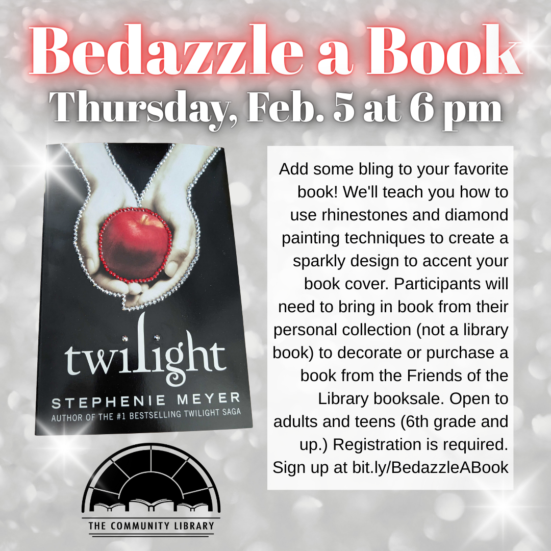Bedazzle a Book. Thursday, Feb. 5 at 6 pm. Add some bling to your favorite book! We'll teach you how to use rhinestones and diamond painting techniques to create a sparkly design to accent your book cover. Participants will need to bring in book from their personal collection (not a library book) to decorate or purchase a book from the Friends of the Library booksale. Open to adults and teens (6th grade and up.) Registration is required. Sign up at bit.ly/BedazzleABook