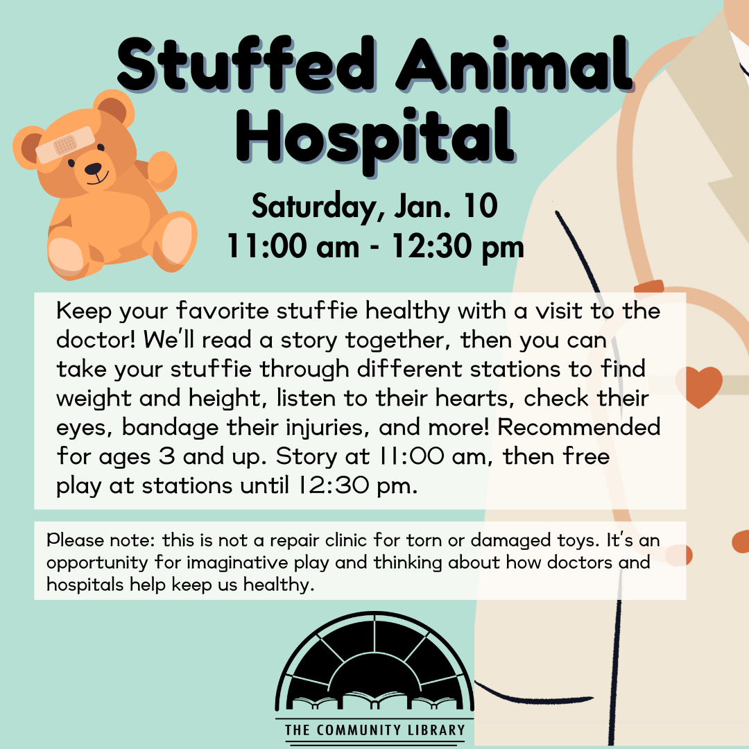 Stuffed Animal Hospital. Keep your favorite stuffie healthy with a visit to the doctor! We'll read a story together, then you can take your stuffie through different stations to find weight and height, listen to their hearts, check their eyes, bandage their injuries, and more! Recommended for ages 3 and up. Saturday, January 10. Story at 11:00 am, then free play at stations until 12:30 pm.