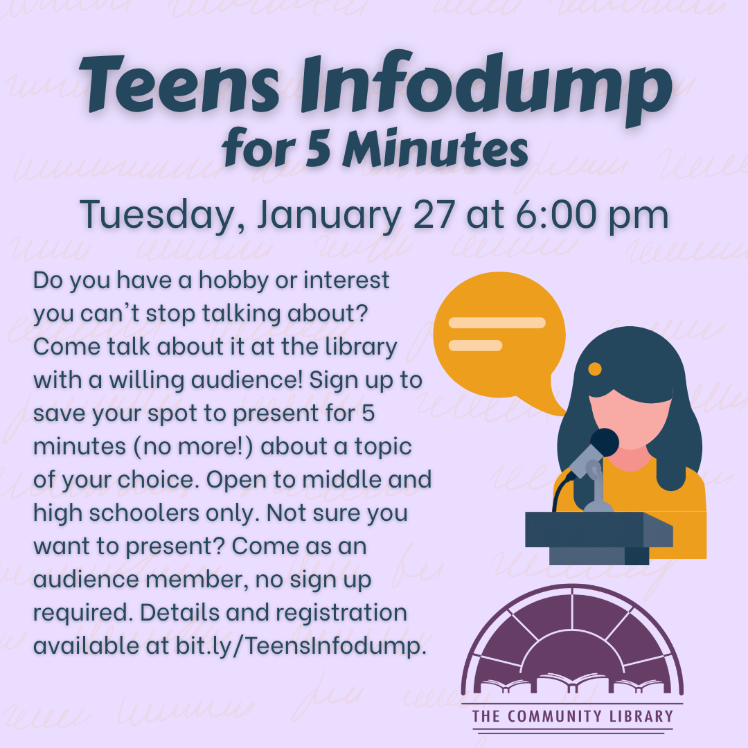 Teen Infodump for 5 Minutes. Tuesday, January 27 at 6 pm. Do you have a hobby or interest you can't stop talking about? Come talk about it at the library with a willing audience! Sign up to save your spot to present for 5 minutes (no more!) about a topic of your choice. Open to middle and high schoolers only. Not sure you want to present? Come as an audience member, no sign up required. Details and registration available at bit.ly/TeensInfodump.