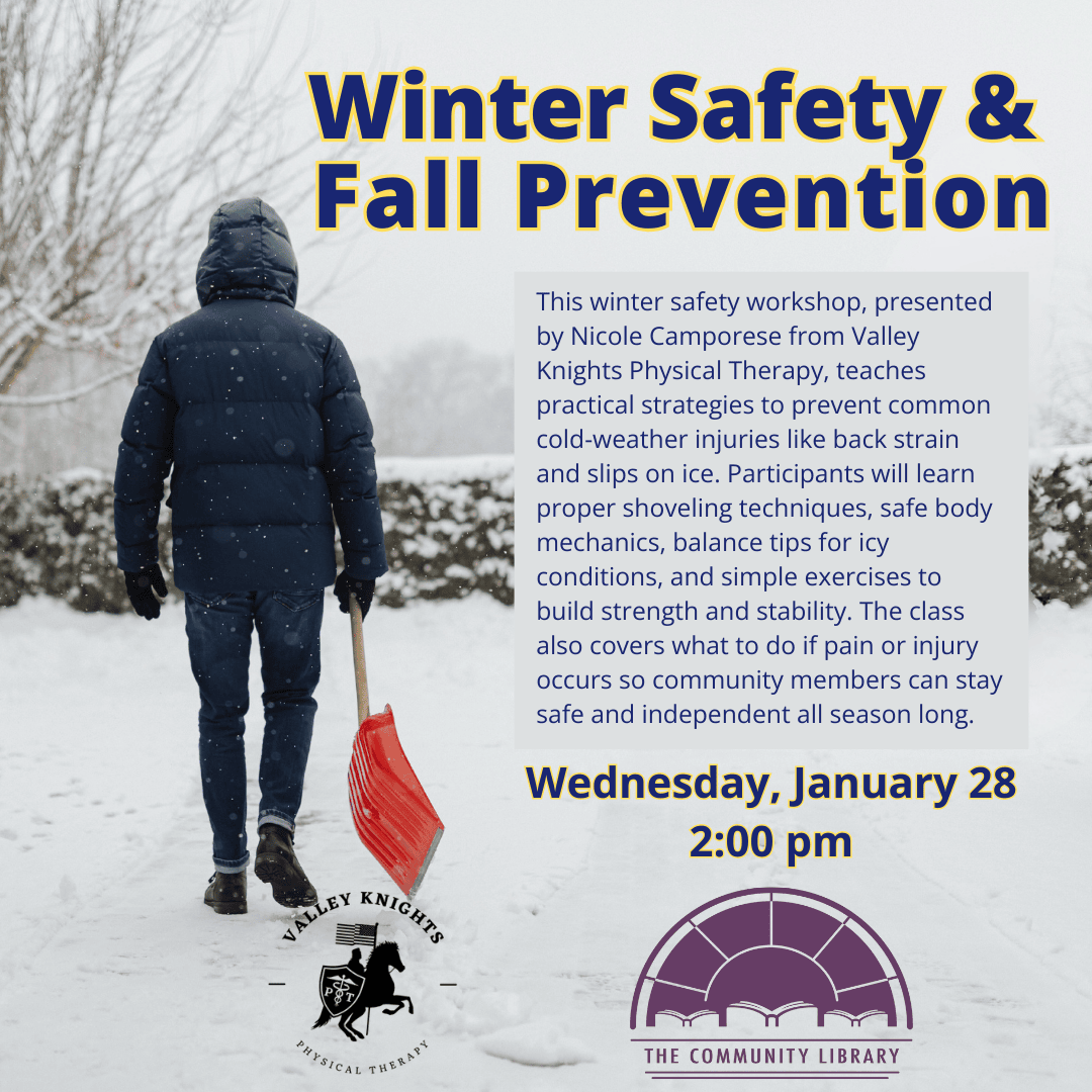 Winter Safety and Fall Prevention. Wednesday, January 28 at 2 pm. This winter safety workshop, presented by Nicole Camporese from Valley Knights Physical Therapy, teaches practical strategies to prevent common cold-weather injuries like back strain and slips on ice. Participants will learn proper shoveling techniques, safe body mechanics, balance tips for icy conditions, and simple exercises to build strength and stability. The class also covers what to do if pain or injury occurs so community members can stay safe and independent all season long.