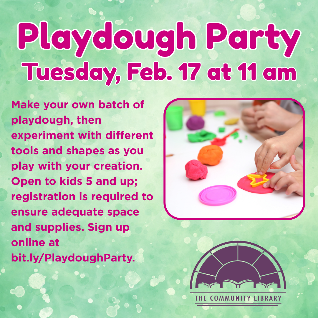 Playdough Party February 17 at 11 am. Make your own batch of playdough, then experiment with different tools and shapes as you play with your creation. Open to kids 5 and up; registration is required to ensure adequate space and supplies. Sign up online at bit.ly/PlaydoughParty.