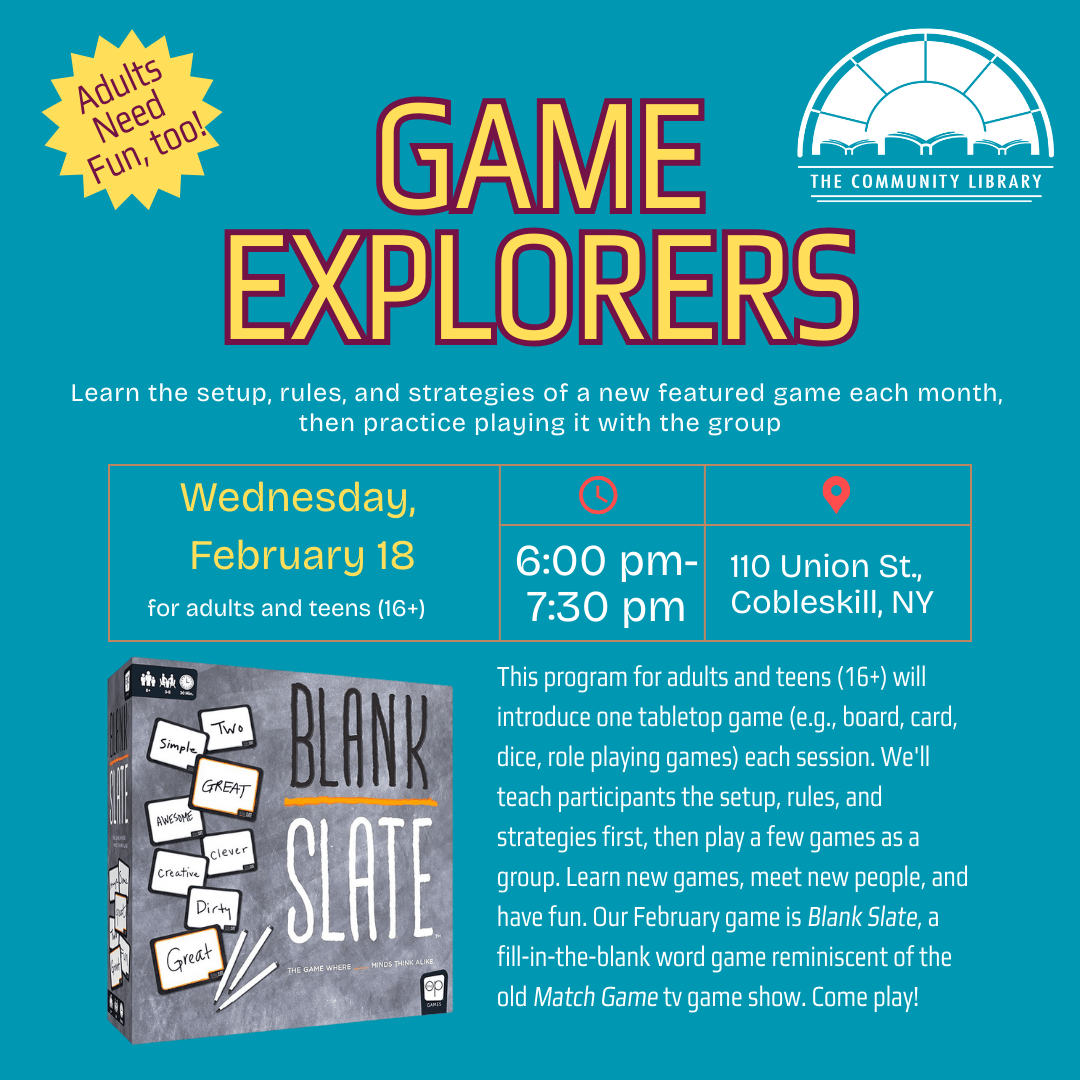 Game Explorers Wednesday, March 11 at 6 pm. This program for adults and teens (16+) will introduce one tabletop game (e.g., board, card, dice, role playing games) each session. We'll teach participants the setup, rules, and strategies first, then play a few games as a group. Learn new games, meet new people, and have fun. The game for February 2026 is Blank Slate, a word game of guessing how other players will fill in the blanks.