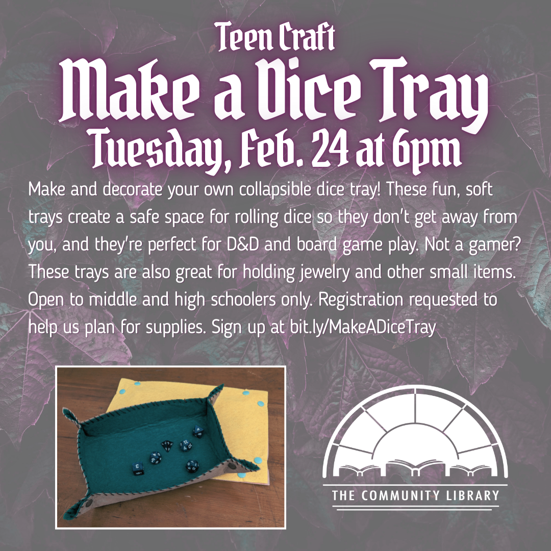 Teen craft. Make your own dice tray. Tues., Feb. 24 at 6 pm. Make and decorate your own collapsible dice tray! These fun, soft trays create a safe space for rolling dice so they don't get away from you, and they're perfect for D&D and board game play. Not a gamer? These trays are also great for holding jewelry and other small items. Open to middle and high schoolers only. Registration requested to help us plan for supplies. Sign up at bit.ly/MakeADiceTray