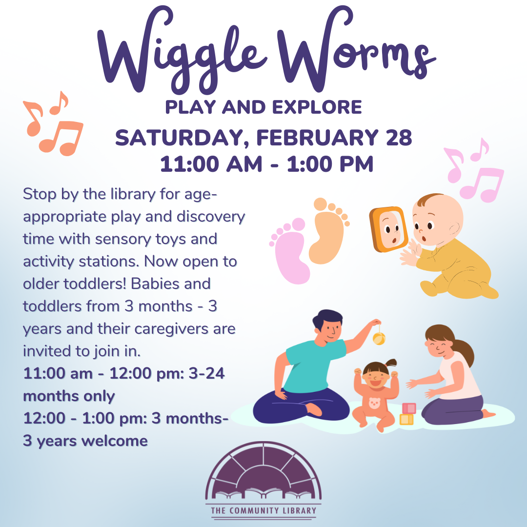 Wiggle Worms: Play and Explore. Saturday, February 28th from 11 am to 1 pm. Stop by the library for age-appropriate play and discovery time with sensory toys and activity stations. Now open to older toddlers! Babies and toddlers from 3 months - 3 years and their caregivers are invited to join in. 11:00 am - 12:00 pm: 3-24 months only 12:00 - 1:00 pm: 3 months- 3 years welcome.