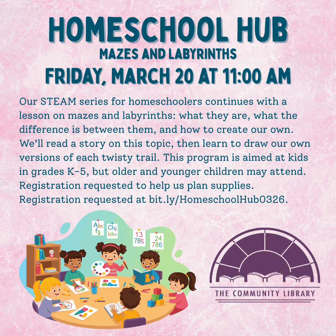 Homeschool hub. Friday March 20 at 11 am. Mazes and Labyrinths. Our STEAM series for homeschoolers continues with a lesson on mazes and labyrinths: what they are, what the difference is between them, and how to create our own. We'll read a story on this topic, then learn to draw our own versions of each twisty trail. This program is aimed at kids in grades K-5, but older and younger children may attend. Registration requested to help us plan supplies. Registration requested at bit.ly/HomeschoolHub0326.
