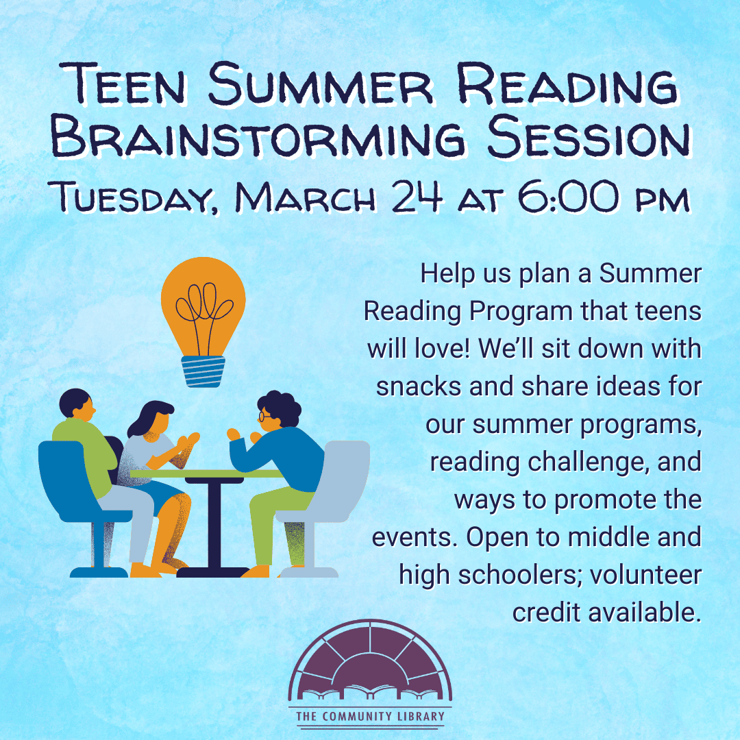 Teen Summer Reading Brainstorming Session. Tuesday, March 24 at 6 pm. Help us plan a Summer Reading Program that teens will love! We’ll sit down with snacks and share ideas for our summer programs, reading challenge, and ways to promote the events. Open to middle and high schoolers; volunteer credit available.