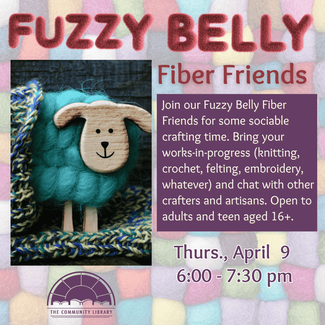 Fuzzy Belly Fiber Friends. Thursday, April 9 from 6 pm to 7:30 pm. Join our Fuzzy Belly Fiber Friends for some sociable crafting time. Bring your works-in-progress (knitting, crochet, felting, embroidery, whatever) and chat with other crafters and artisans. Open to adults and teen aged 16+.