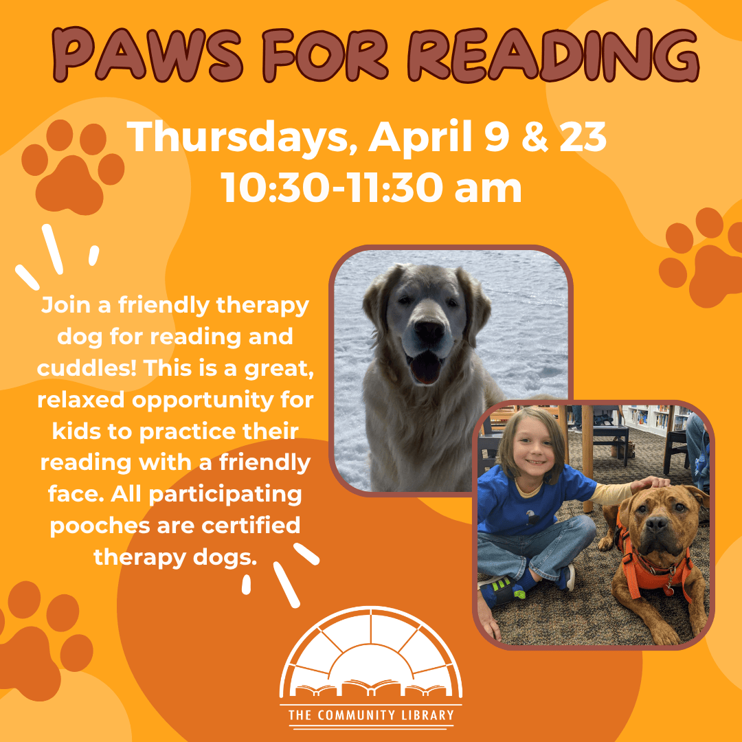 Paws for Reading. Thursdays, April 9 & 23 from 10:30 to 11:30 am. Join a friendly therapy dog for reading and cuddles! This is a great, relaxed opportunity for kids to practice their reading with a friendly face. All participating pooches are certified therapy dogs.