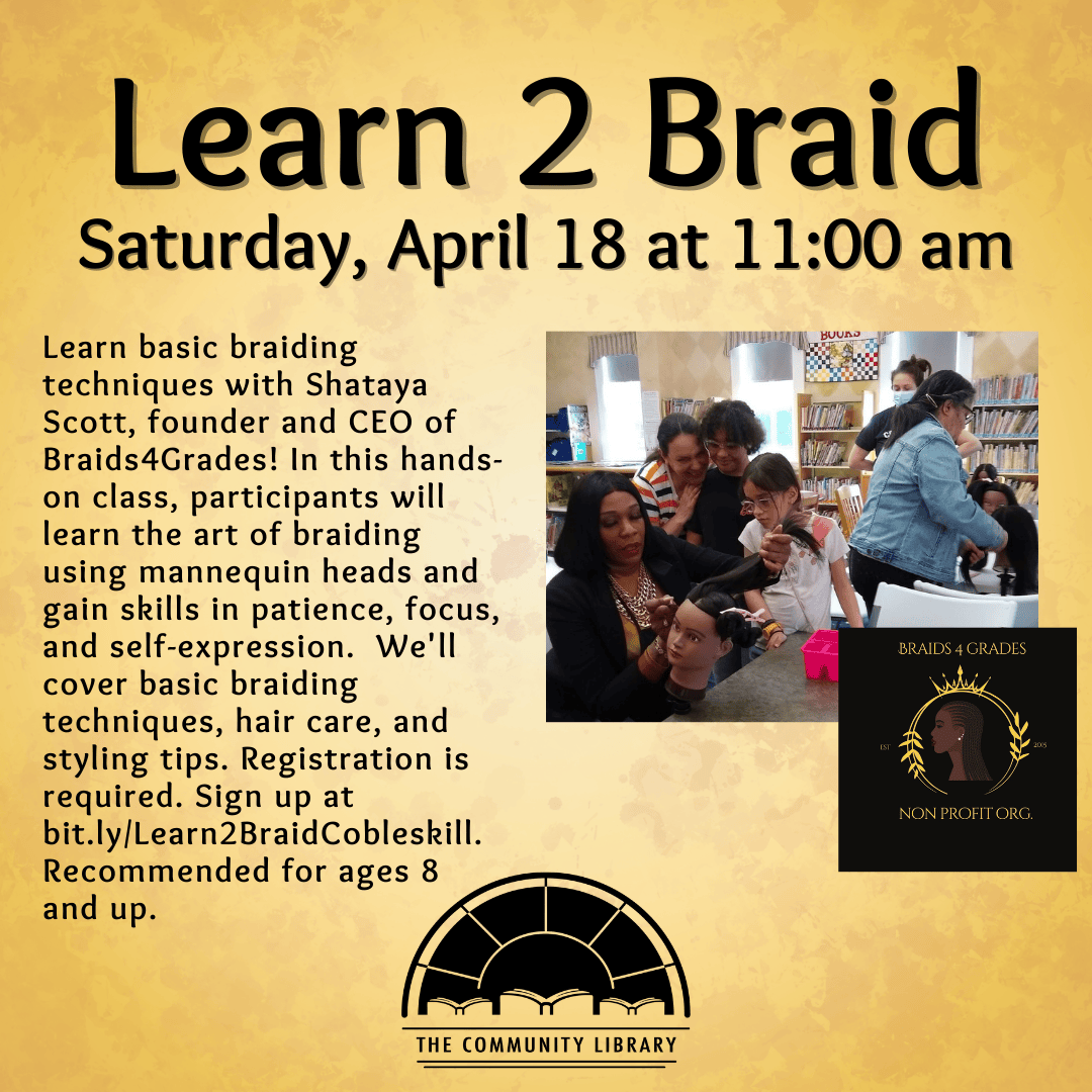 Learn 2 Braid. Saturday, April 18 at 11 am. In this fun and interactive class, participants will learn the art of braiding using mannequin heads and gain skills in patience, focus, and self-expression. Our program aims to boost self-awareness, self-confidence, and self-esteem while teaching a valuable skill. We'll cover basic braiding techniques, hair care, and styling tips.